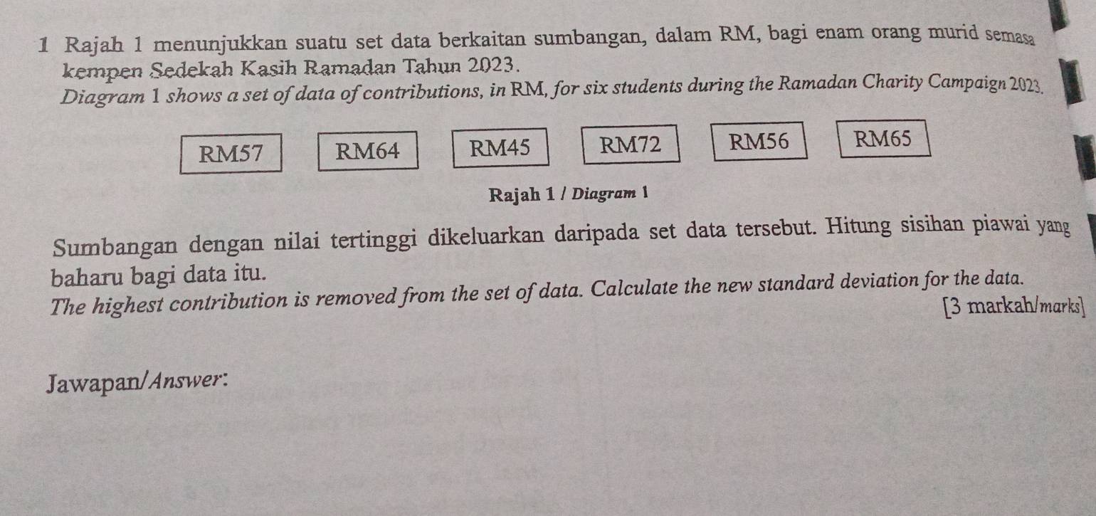 Rajah 1 menunjukkan suatu set data berkaitan sumbangan, dalam RM, bagi enam orang murid semasa
kempen Sedekah Kasih Ramadan Tahun 2023.
Diagram 1 shows a set of data of contributions, in RM, for six students during the Ramadan Charity Campaign 2023.
RM57 RM64 RM45 RM72 RM56 RM65
Rajah 1 / Diagram 1
Sumbangan dengan nilai tertinggi dikeluarkan daripada set data tersebut. Hitung sisihan piawai yang
baharu bagi data itu.
The highest contribution is removed from the set of data. Calculate the new standard deviation for the data.
[3 markah/marks]
Jawapan/Answer: