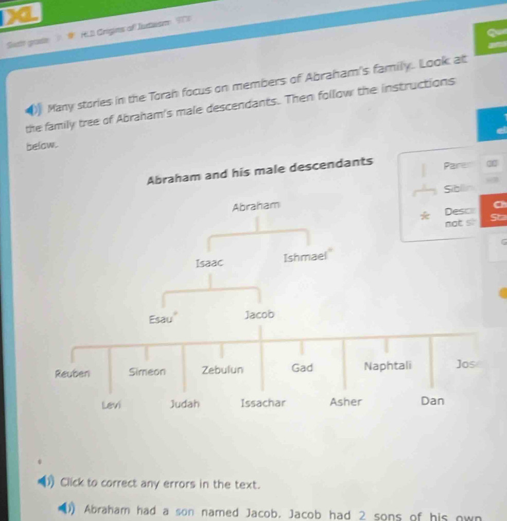 a 
Soatt grade HLD Crigins of Iutasm 91 
Many stories in the Torah focus on members of Abraham's family. Look at 
the family tree of Abraham's male descendants. Then follow the instructions 
a 
below. 
and his male descendants 
Parer 
“ 
Ch 
Sta 
6 
Click to correct any errors in the text. 
Abraham had a son named Jacob. Jacob had 2 sons of his own