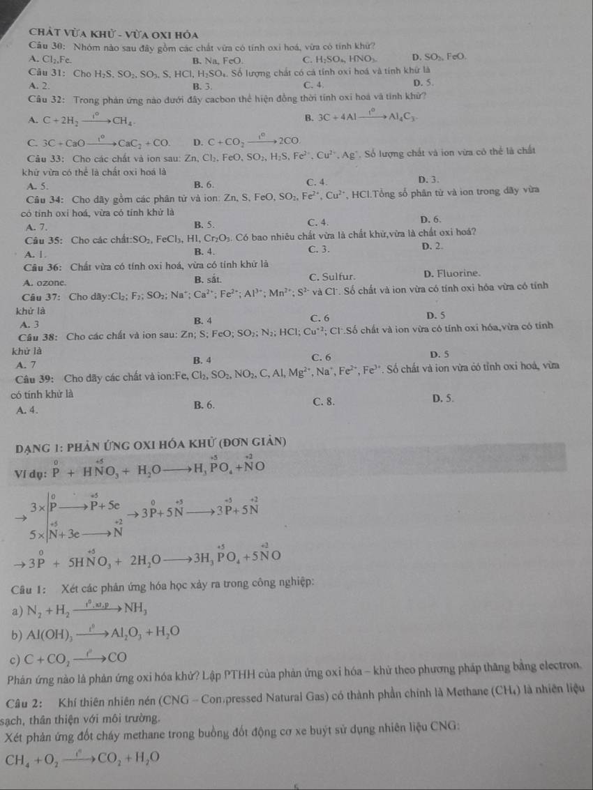 ChÁt Vừa Khử - Vừa OXI hỏa
Cầu 30: Nhóm nào sau đây gồm các chất vữa có tính oxi hoá, vừa có tính khứ?
A. CI_2,F. B. Na,FeO. C. H_2SO_4, HNO_3. D. SO_2,FeO.
Câu 31: Cho H_2S,SO_2,SO_3,S,HCl,H_2SO_4 S. Số lượng chất có cá tính oxi hoá và tính khữ là
A. 2. B. 3. C. 4 D. 5.
Câu 32: Trong phản ứng nào dưới đây cacbon thể hiện đồng thời tính oxi hoá và tính khử?
A. C+2H_2xrightarrow I°CH_4. B. 3C+4Alxrightarrow I^0Al_4C_3
C. 3C+CaOxrightarrow I^0CaC_2+CO. D. C+CO_2xrightarrow 1^c2CO
Câu 33: Cho các chất và ion sau:2 Zn,Cl_2,FeO,SO_2,H_2S,Fe^(2+),Cu^(2+),Ag^+. Số lượng chất và ion vừa có thể là chất
khử vừa có thể là chất oxi hoá là
A. 5. B. 6. C. 4. D. 3.
Câu 34: Cho dây gồm các phân từ và ion: Zn,S,FeO, SO_2,Fe^(2+),Cu^(2+) *, HCI.Tổng số phân từ và ion trong dây vừa
có tính oxỉ hoá, vừa có tính khử là C. 4.
A. 7. B. 5. D. 6.
Câu 35: Cho các chất: SO_2,FeCl_3,H 1 Cr_2O_3. Có bao nhiêu chất vừa là chất khử,vừa là chất oxi hoá?
A. | . B. 4. C. 3. D. 2.
Cầu 36: Chất vừa có tính oxi hoá, vừa có tính khử là
A. ozone B. sắt. C. Sulfur. D. Fluorine.
Câu 37: Cho day:Cl_2;F_2;SO_2;Na^+ Ca^(2+);Fe^(2+);Al^(3+);Mn^(2+);S^(2-) và Cl^..Số chất và ion vừa có tính oxi hóa vừa có tính
khử là C. 6
A. 3 B. 4 D. 5
Câu 38: Cho các chất và ion sau: Zn; S; F FeO;SO_2;N_2;HCl;Cu^(+1) C1· So 6 chất và ion vừa có tính oxi hóa,vừa có tính
khử là C. 6 D. 5
A. 7 B. 4
Câu 39: Cho dãy các chất và ion:Fe, Cl_2,SO_2,NO_2,C,Al,Mg^(2+),Na^+,Fe^(2+),Fe^(3+) * . Số chất và ion vừa có tỉnh oxi hoá, vừa
có tính khử là D. 5.
A. 4. B. 6. C. 8.
đạng 1: phản ứng oxi hóa khử (đơn giản)
Ví dụ: P^0+HNO_3+H_2Oto H_3PO_4+N^2O
,beginarrayr 3*  pendarray beginarrayr p-w p+5c N+3c ^o -2 N^(-1 to endarray) beginarrayr o to endarray beginarrayr o to endarray beginarrayr o to endarray beginarrayr o to endarray beginarrayr -endarray beginarrayr sim endarray 
to 3^0+5HNO_3+2H_2Oto 3H_3PO_4+5NO
Câu 1: Xét các phản ứng hóa học xảy ra trong công nghiệp:
a) N_2+H_2xrightarrow t^0,w_.pNH_3
b) Al(OH)_3xrightarrow I^0Al_2O_3+H_2O
c) C+CO_2xrightarrow eCO
Phản ứng nào là phản ứng oxi hóa khử? Lập PTHH của phản ứng oxi hóa - khử theo phương pháp thăng bằng electron.
Câu 2: Khí thiên nhiên nén (CNG - Con pressed Natural Gas) có thành phần chính là Methane (CH₄) là nhiên liệu
sạch, thân thiện với môi trường.
Xét phản ứng đốt cháy methane trong buồng đốt động cơ xe buýt sử dụng nhiên liệu CNG:
CH_4+O_2xrightarrow fCO_2+H_2O