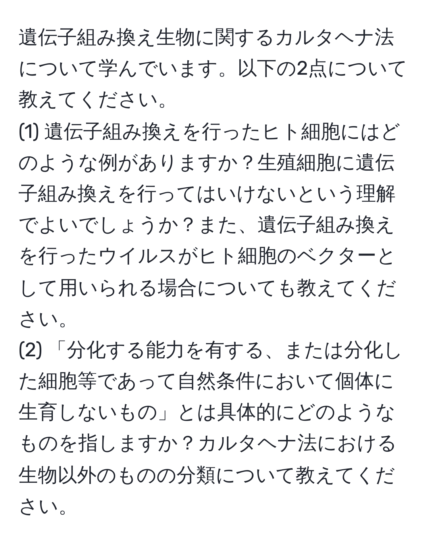 遺伝子組み換え生物に関するカルタヘナ法について学んでいます。以下の2点について教えてください。  
(1) 遺伝子組み換えを行ったヒト細胞にはどのような例がありますか？生殖細胞に遺伝子組み換えを行ってはいけないという理解でよいでしょうか？また、遺伝子組み換えを行ったウイルスがヒト細胞のベクターとして用いられる場合についても教えてください。  
(2) 「分化する能力を有する、または分化した細胞等であって自然条件において個体に生育しないもの」とは具体的にどのようなものを指しますか？カルタヘナ法における生物以外のものの分類について教えてください。