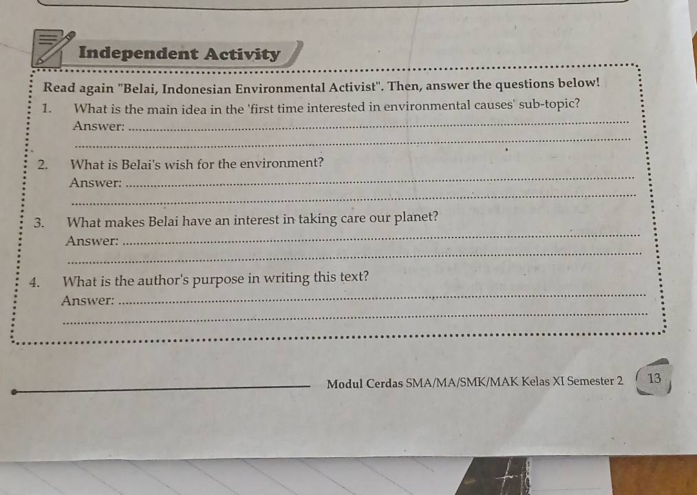 Independent Activity 
Read again ''Belai, Indonesian Environmental Activist'. Then, answer the questions below! 
1. What is the main idea in the 'first time interested in environmental causes' sub-topic? 
_ 
Answer: 
_ 
_ 
2. What is Belai's wish for the environment? 
_ 
Answer: 
_ 
3. What makes Belai have an interest in taking care our planet? 
_ 
Answer: 
4. What is the author's purpose in writing this text? 
_ 
Answer: 
_ 
_ 
Modul Cerdas SMA/MA/SMK/MAK Kelas XI Semester 2 13