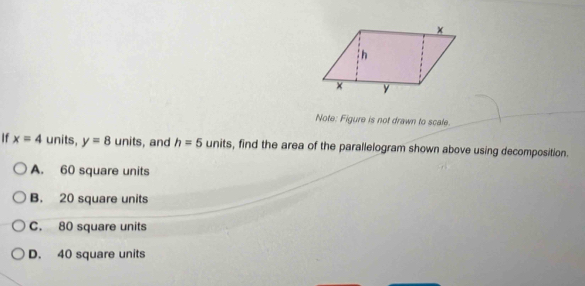 Note: Figure is not drawn to scale.
If x=4 units, y=8 units, and h=5units , find the area of the parallelogram shown above using decomposition.
A. 60 square units
B. 20 square units
C. 80 square units
D. 40 square units