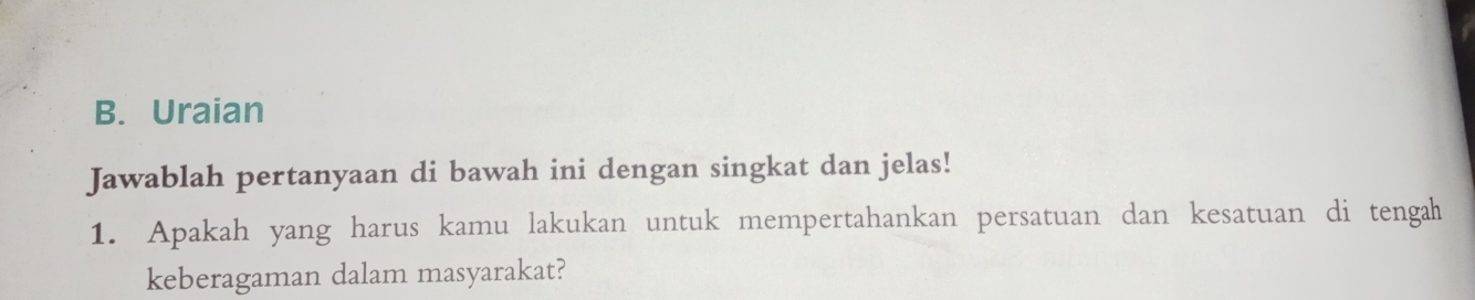 Uraian 
Jawablah pertanyaan di bawah ini dengan singkat dan jelas! 
1. Apakah yang harus kamu lakukan untuk mempertahankan persatuan dan kesatuan di tengah 
keberagaman dalam masyarakat?