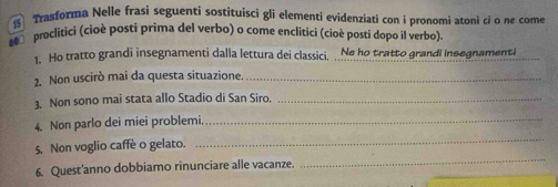 Trasforma Nelle frasi seguenti sostituisci gli elementi evidenziati con i pronomi atoni cỉ o he come 
s proclitici (cioè posti prima del verbo) o come enclitici (cioê posti dopo il verbo). 
1. Ho tratto grandi insegnamenti dalla lettura dei classici, Ne ho tratto grandi insegnamenti 
2. Non uscirò mai da questa situazione._ 
3. Non sono mai stata allo Stadio di San Siro._ 
_ 
4. Non parlo dei miei problemi_ 
_ 
5. Non voglio caffè o gelato. 
_ 
6. Quest'anno dobbiamo rinunciare alle vacanze.