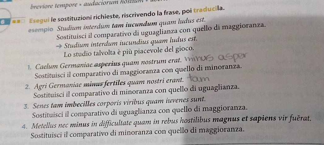 breviore tempore » audaciorum hostium 
6 Esegui le sostituzioni richieste, riscrivendo la frase, poi traducila. 
esempio Studium interdum tam iucundum quam ludus est. 
Sostituisci il comparativo di uguaglianza con quello di maggioranza. 
Studium interdum iucundius quam ludus est. 
Lo studio talvolta è più piacevole del gioco. 
1. Caelum Germaniae asperius quam nostrum erat. 
Sostituisci il comparativo di maggioranza con quello di minoranza. 
2. Agri Germaniae minus fertiles quam nostri erant. 
Sostituisci il comparativo di minoranza con quello di uguaglianza. 
3. Senes tam imbecilles corporis viribus quam iuvenes sunt. 
Sostituisci il comparativo di uguaglianza con quello di maggioranza. 
4. Metellus nec minus in difficultate quam in rebus hostilibus magnus et sapiens vir fuěrat. 
Sostituisci il comparativo di minoranza con quello di maggioranza.