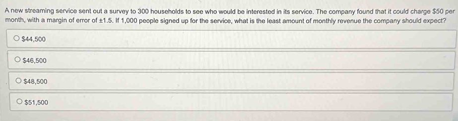 A new streaming service sent out a survey to 300 households to see who would be interested in its service. The company found that it could charge $50 per
month, with a margin of error of ± 1.5. If 1,000 people signed up for the service, what is the least amount of monthly revenue the company should expect?
$44,500
$46,500
$48,500
$51,500