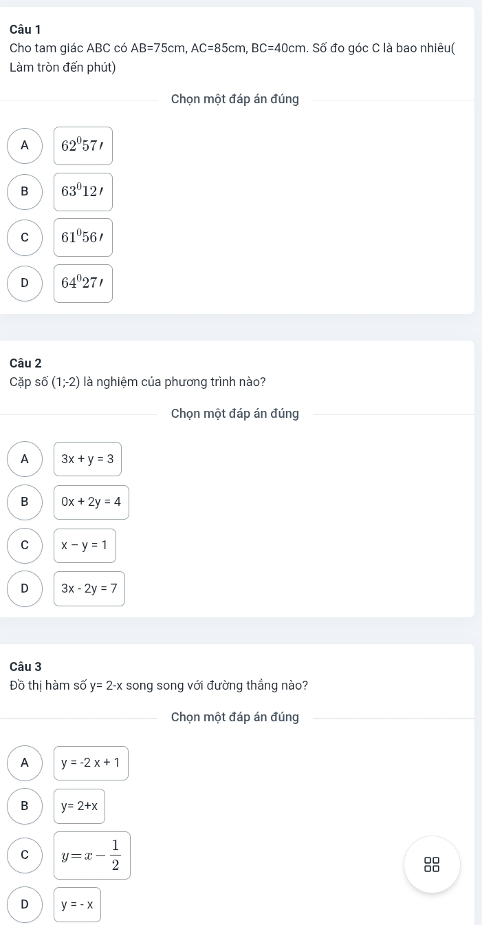 Cho tam giác ABC có AB=75cm, AC=85cm, BC=40cm. Số đo góc C là bao nhiêu(
Làm tròn đến phút)
Chọn một đáp án đúng
A 62°57'
B 63°12'
C 61°56'
D 64°27'
Câu 2
Cặp số (1;-2) là nghiệm của phương trình nào?
Chọn một đáp án đúng
A 3x+y=3
B 0x+2y=4
C x-y=1
D 3x-2y=7
Câu 3
Đồ thị hàm số y=2-x song song với đường thẳng nào?
Chọn một đáp án đúng
A y=-2x+1
B y=2+x
C y=x- 1/2 
88
D y=-x