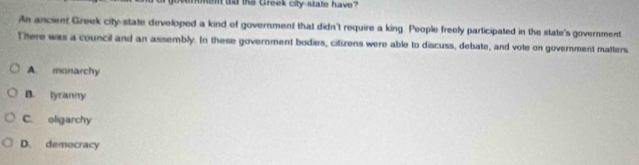 men dd the Greek city-state have? 
An ancient Greek city-state developed a kind of government that didn't require a king. People freely participated in the state's government
There was a council and an assembly. In these government bodies, citizens were able to discuss, debate, and vote on government matters
A. monarchy
B. tyranny
C. oligarchy
D. democracy