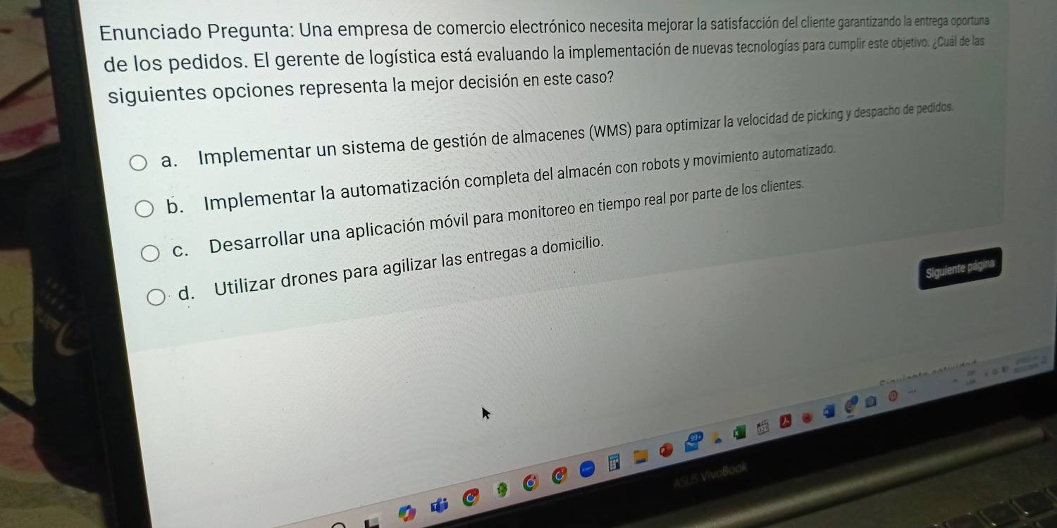 Enunciado Pregunta: Una empresa de comercio electrónico necesita mejorar la satisfacción del cliente garantizando la entrega oportuna
de los pedidos. El gerente de logística está evaluando la implementación de nuevas tecnologías para cumplir este objetivo. ¿Cuál de las
siguientes opciones representa la mejor decisión en este caso?
a. Implementar un sistema de gestión de almacenes (WMS) para optimizar la velocidad de picking y despacho de pedidos.
b. Implementar la automatización completa del almacén con robots y movimiento automatizado.
c. Desarrollar una aplicación móvil para monitoreo en tiempo real por parte de los clientes.
d. Utilizar drones para agilizar las entregas a domicilio.
Siguiente página
ASUS VivaBook