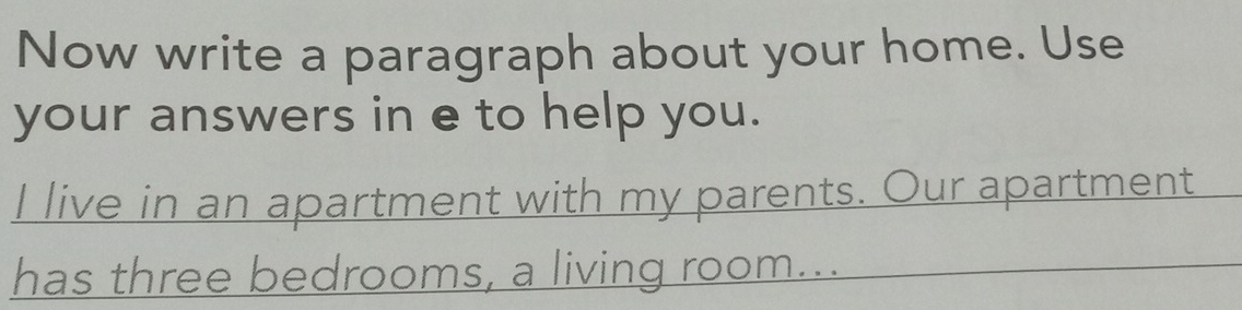 Now write a paragraph about your home. Use 
your answers in e to help you. 
I live in an apartment with my parents. Our apartment 
has three bedrooms, a living room...