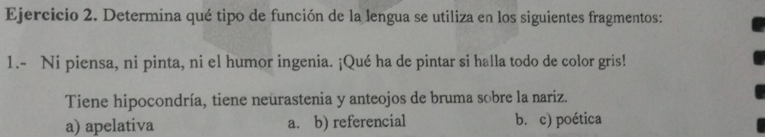 Determina qué tipo de función de la lengua se utiliza en los siguientes fragmentos:
1.- Ni piensa, ni pinta, ni el humor ingenia. ¡Qué ha de pintar si halla todo de color gris!
Tiene hipocondría, tiene neurastenia y anteojos de bruma sobre la nariz.
a) apelativa a. b) referencial b. c) poética