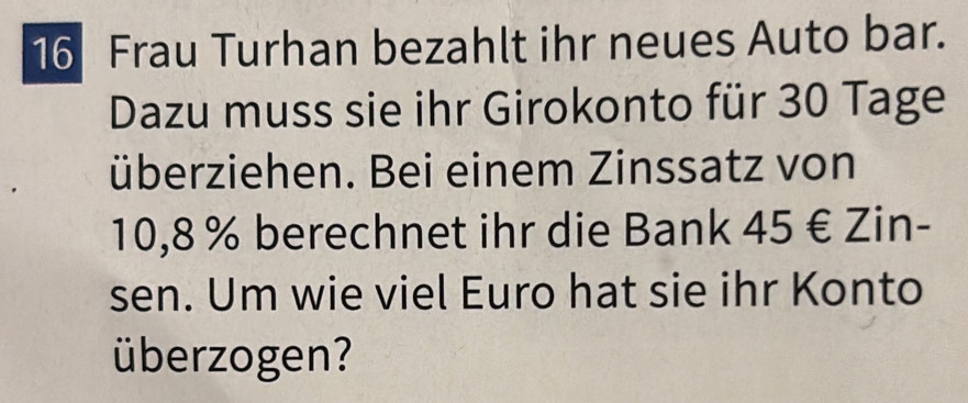 Frau Turhan bezahlt ihr neues Auto bar. 
Dazu muss sie ihr Girokonto für 30 Tage 
überziehen. Bei einem Zinssatz von
10,8% berechnet ihr die Bank 45 € Zin- 
sen. Um wie viel Euro hat sie ihr Konto 
überzogen?