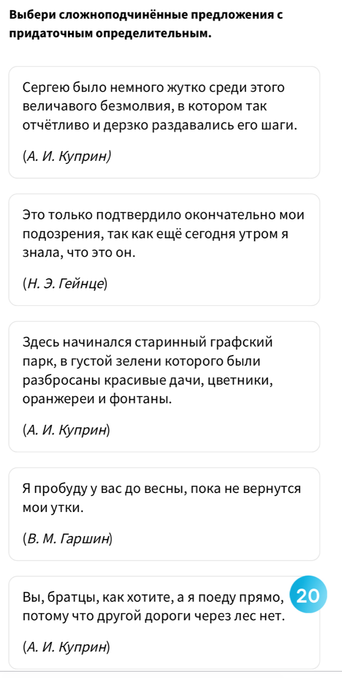 Βыιбери сложноπодчинённые πредложения с
придаточным определительным.
Сергею быιлο немного жутко среди этого
величавого безмолвия, в котором так
отчётливо и дерзко раздавались его шаги.
(A. И. Кулрин)
Θто Τолько πодтвердило окончательно мои
лодозрения, τак как ещё сегодня утром я
знала, что это он.
(H. Э. Γейнце)
3десь начинался сτаринный графский
πарк, в густой зелени которого были
разбросаны красивые дачи, цветники,
оранжереи и фонтаны.
(A. И. Кулрин)
Я пробуду у вас до весны, πока не вернутся
ΜΟИ уΤKИ.
(B. М. Γаршин)
Вы, бρаτцы, κаκ хοτиτе, а я πоеду πрямο, (20
лотому что другой дороги через лес нет.
(A. И. Кулрин)