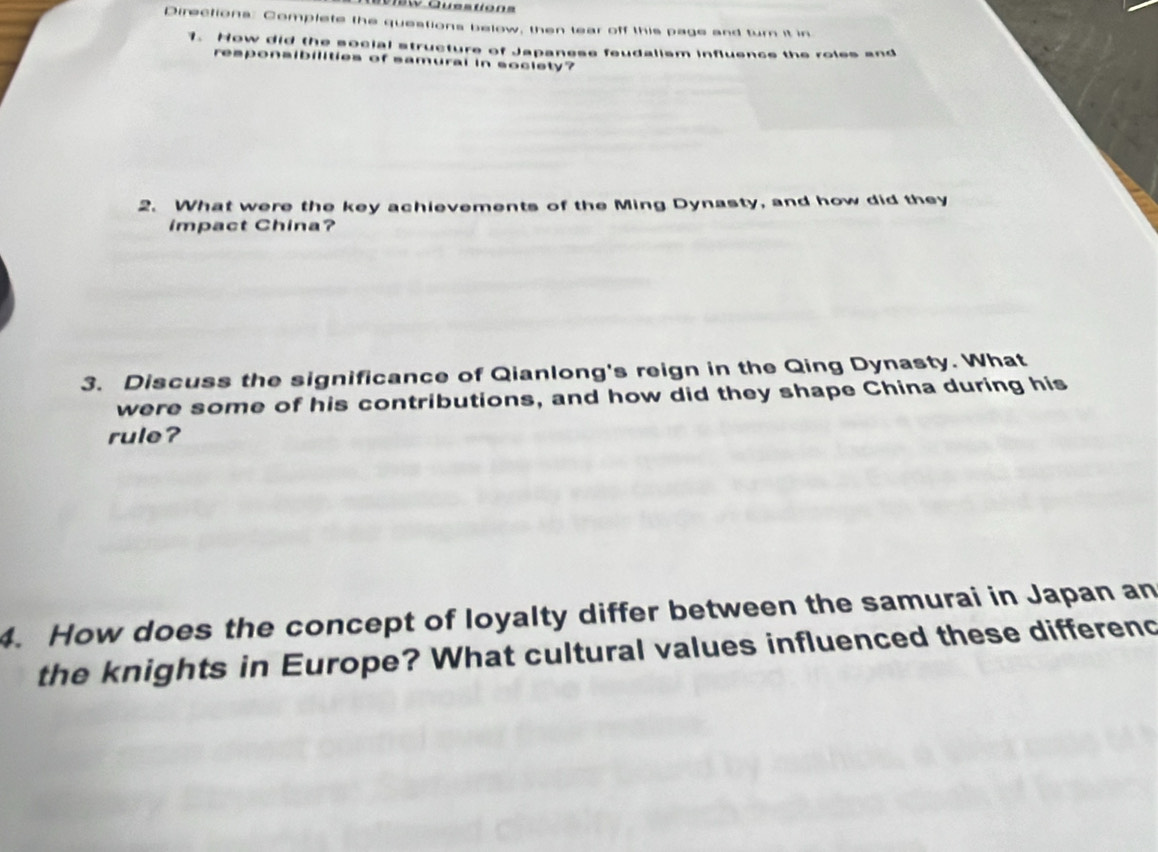 Questions 
Directions: Complete the questions below, then lear off this page and turn it in 
1. How did the social structure of Japanese feudalism influence the roles and 
responsibilities of samural in socisty? 
2. What were the key achievements of the Ming Dynasty, and how did they 
impact China? 
3. Discuss the significance of Qianlong's reign in the Qing Dynasty. What 
were some of his contributions, and how did they shape China during his 
rule? 
4. How does the concept of loyalty differ between the samurai in Japan an 
the knights in Europe? What cultural values influenced these differenc