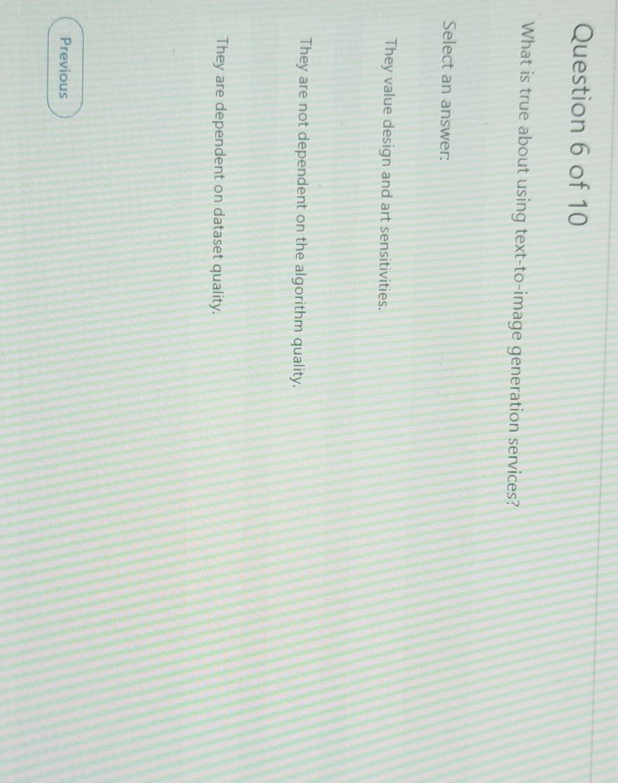 What is true about using text-to-image generation services?
Select an answer:
They value design and art sensitivities.
They are not dependent on the algorithm quality.
They are dependent on dataset quality.
Previous