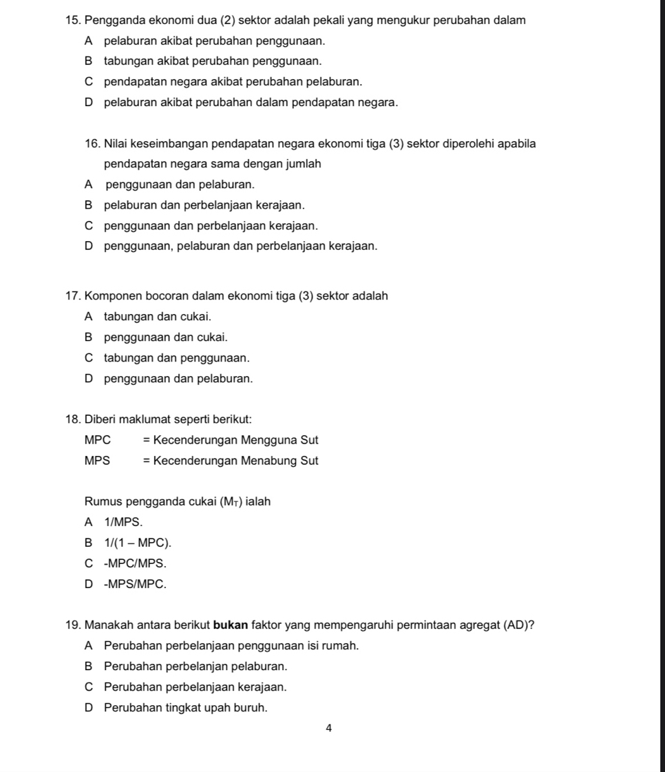 Pengganda ekonomi dua (2) sektor adalah pekali yang mengukur perubahan dalam
A pelaburan akibat perubahan penggunaan.
B tabungan akibat perubahan penggunaan.
C pendapatan negara akibat perubahan pelaburan.
D pelaburan akibat perubahan dalam pendapatan negara.
16. Nilai keseimbangan pendapatan negara ekonomi tiga (3) sektor diperolehi apabila
pendapatan negara sama dengan jumlah
A penggunaan dan pelaburan.
B pelaburan dan perbelanjaan kerajaan.
C penggunaan dan perbelanjaan kerajaan.
D penggunaan, pelaburan dan perbelanjaan kerajaan.
17. Komponen bocoran dalam ekonomi tiga (3) sektor adalah
A tabungan dan cukai.
B penggunaan dan cukai.
C tabungan dan penggunaan.
Düpenggunaan dan pelaburan.
18. Diberi maklumat seperti berikut:
MPC = Kecenderungan Mengguna Sut
MPS = Kecenderungan Menabung Sut
Rumus pengganda cukai (Mī) ialah
A 1/MPS.
B 1/(1 - MPC).
C -MPC/MPS.
D -MPS/MPC.
19. Manakah antara berikut bukan faktor yang mempengaruhi permintaan agregat (AD)?
A Perubahan perbelanjaan penggunaan isi rumah.
B Perubahan perbelanjan pelaburan.
C Perubahan perbelanjaan kerajaan.
D Perubahan tingkat upah buruh.
4