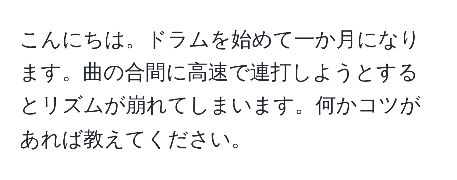 こんにちは。ドラムを始めて一か月になります。曲の合間に高速で連打しようとするとリズムが崩れてしまいます。何かコツがあれば教えてください。