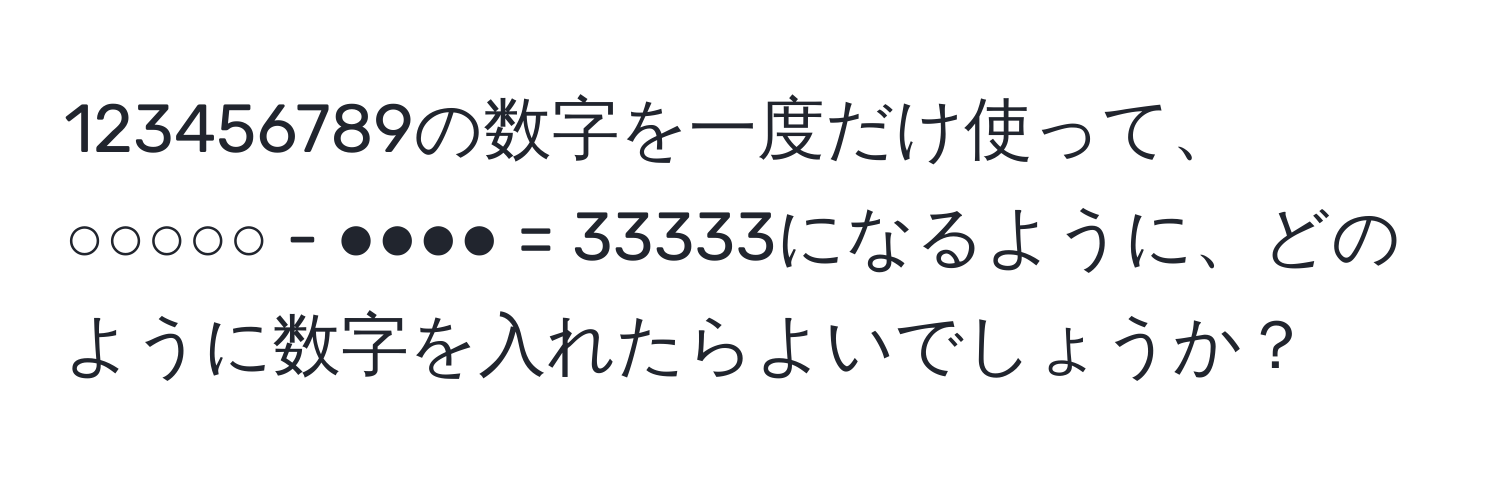 123456789の数字を一度だけ使って、○○○○○ - ●●●● = 33333になるように、どのように数字を入れたらよいでしょうか？