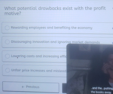 What potential drawbacks exist with the profit
motive?
Rewarding employees and benefiting the economy
Discouraging innovation and ignoring market demands
Lowering costs and increasing effic
Unfair price increases and mislead
Previous ..and the...putting
the books away.