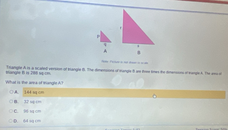 p
q
A
Note: Picture is not drawn to scale
Triangle A is a scaled version of triangle B. The dimensions of triangle B are three times the dimensions of triangle A. The area of
triangle B is 288 sq cm.
What is the area of triangle A?
A. 144 sq cm
B. 32 sq cm
C. 96 sq cm
D. 64 sq cm