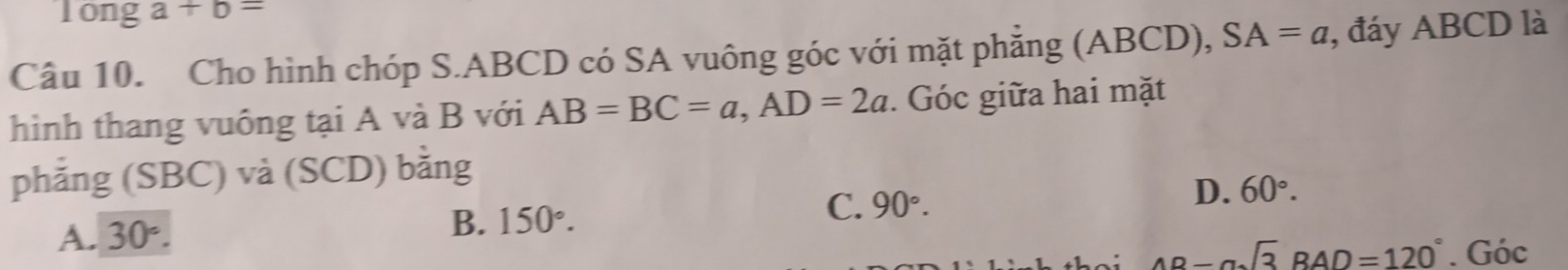 long a+b=
Câu 10. Cho hình chóp S. ABCD có SA vuông góc với mặt phẳng (ABCD), SA=a , đáy ABCD là
hình thang vuông tại A và B với AB=BC=a, AD=2a. Góc giữa hai mặt
phẳng (SBC) và (SCD) bằng
A. 30°. B. 150°. C. 90°. D. 60°.
AD-asqrt(3)RAD=120°. Góc