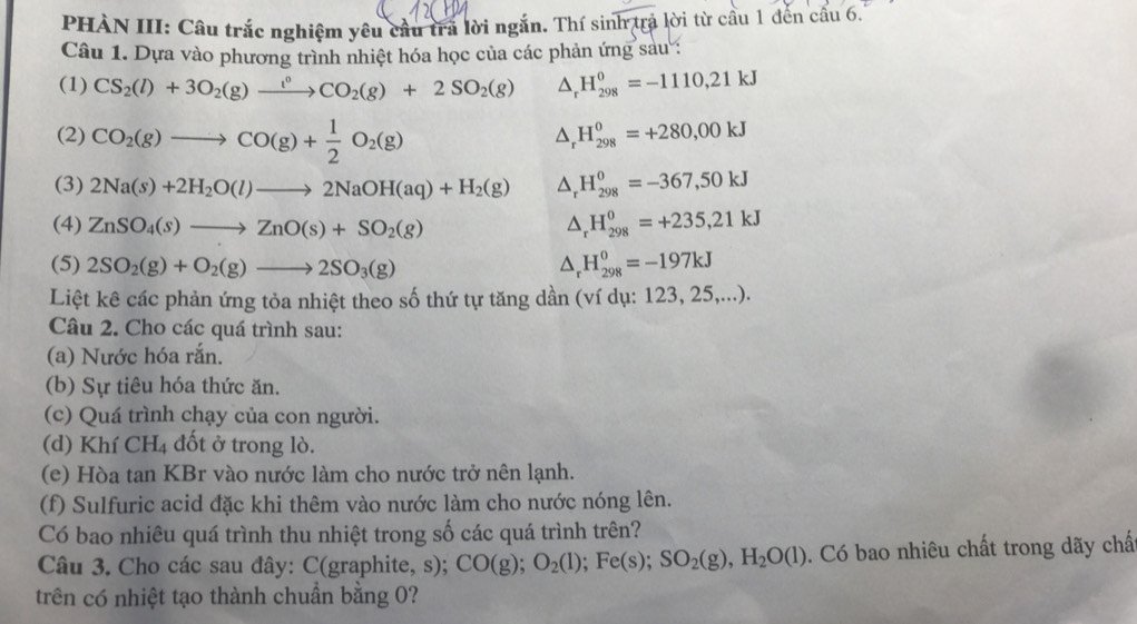 PHÀN III: Cầu trắc nghiệm yêu cầu trả lời ngắn. Thí sinh trả lời từ cầu 1 đến cầu 6.
Câu 1. Dựa vào phương trình nhiệt hóa học của các phản ứng sau :
(1) CS_2(l)+3O_2(g)xrightarrow l^0CO_2(g)+2SO_2(g) △ _rH_(298)^0=-1110,21kJ
(2) CO_2(g)to CO(g)+ 1/2 O_2(g) △ _rH_(298)^o=+280,00kJ
(3) 2Na(s)+2H_2O(l)to 2NaOH(aq)+H_2(g) △ _rH_(298)^0=-367,50kJ
(4) ZnSO_4(s)to ZnO(s)+SO_2(g) △ _rH_(298)^0=+235,21kJ
(5) 2SO_2(g)+O_2(g)to 2SO_3(g) △ _rH_(298)^0=-197kJ
Liệt kê các phản ứng tỏa nhiệt theo số thứ tự tăng dần (ví dụ: 123, 25,...).
Câu 2. Cho các quá trình sau:
(a) Nước hóa rắn.
(b) Sự tiêu hóa thức ăn.
(c) Quá trình chạy của con người.
(d) Khí CH₄ đốt ở trong lò.
(e) Hòa tan KBr vào nước làm cho nước trở nên lạnh.
(f) Sulfuric acid đặc khi thêm vào nước làm cho nước nóng lên.
Có bao nhiêu quá trình thu nhiệt trong số các quá trình trên?
Câu 3. Cho các sau đây: C(graphite, s); CO(g); O_2(l);Fe(s);SO_2(g),H_2O(l). Có bao nhiêu chất trong dãy chấ
trên có nhiệt tạo thành chuẩn bằng 0?