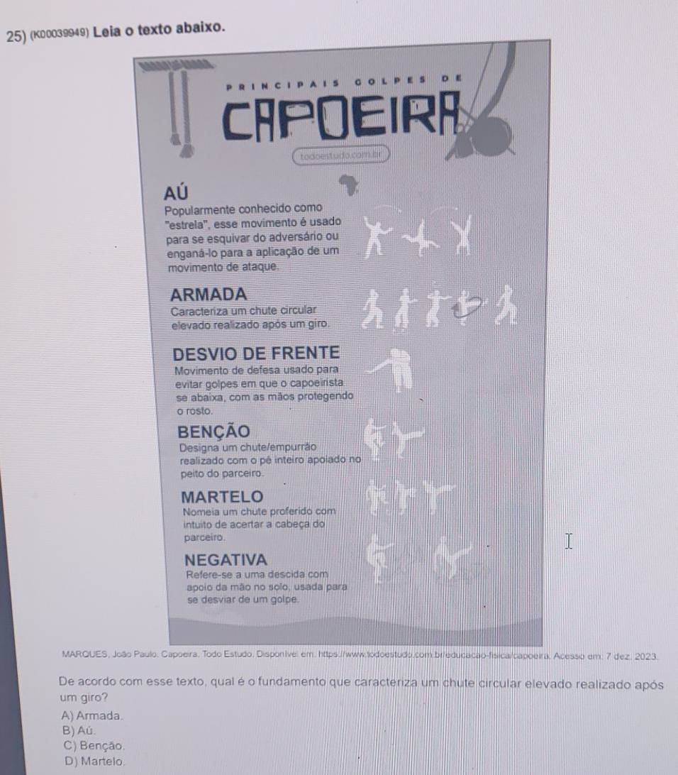 (κ00039949) Leia o texto abaixo.
CAPOEIRA
todoestudo.com br
Aú
Popularmente conhecido como
'estrela'', esse movimento é usado
para se esquivar do adversário ou
enganá-lo para a aplicação de um
movimento de ataque.
ARMADA
Caracteriza um chute círcular
elevado realizado após um giro.
DESVIO DE FRENTE
Movimento de defesa usado para
evitar golpes em que o capoeirista
se abaixa, com as mãos protegendo
o rosto.
BENÇÃo
Designa um chute/empurrão
realizado com o pê inteiro apoíado no
peito do parceiro.
MARTELO
Nomeia um chute proferido com
intuito de acertar a cabeça do
parceiro.
NEGATIVA
Refere-se a uma descida com
apoio da mão no soio, usada para
se desviar de um golpe.
MAROUES, João Paulo, Capoeira, Todo Estudo, Disponivel em. https://www.todoestudo.com brieducação-fisica/capoeira, Acesso em: 7 dez. 2023.
De acordo com esse texto, qual é o fundamento que caracteriza um chute circular elevado realizado após
um giro?
A) Armada.
B) Aú.
C) Benção.
D) Martelo.