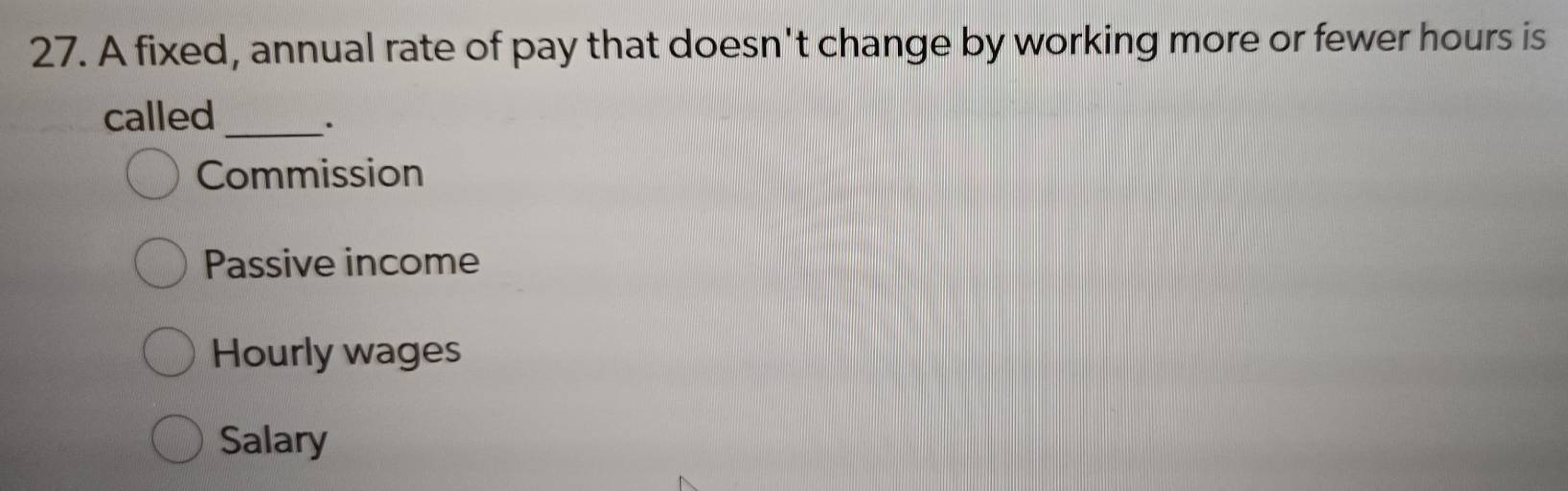 A fixed, annual rate of pay that doesn't change by working more or fewer hours is
called_
.
Commission
Passive income
Hourly wages
Salary