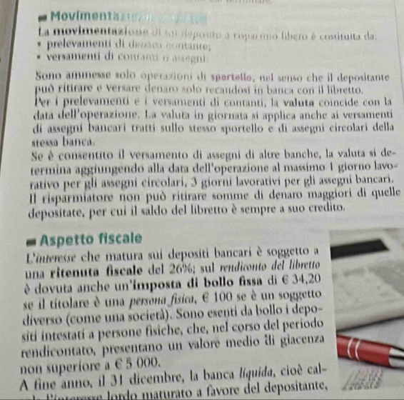 Movímentas 
La movimentazione ei un depouro a risparmo libero é costituita da 
prelevamenti di denam gontante; 
versamenti di contant o a regni. 
Sono ammesse solo óperaxioni di spartello, nel senso che il depositante 
puó rititare e versare denaro solo recaudosí in banca con il libreito. 
Per í prelevamenti é à versamenti di contanti, la valuta coincide con la 
data delPoperazione. La valuta in giornata sí applica anche ai versamenti 
di assegní bancarí tratti sullo stesso sportello e di assegni circolari della 
stessa banca. 
Se è consentito il versamento di assegni di altre banche, la valuta si de 
termina aggiungendo alla data dell'operazione al massimo 1 giorno lavo- 
rativo per glí assegní circolarí, 3 giorní lavorativí per gli assegni bancari. 
Il risparmiatore non può ritirare somme di denaro maggiori di quelle 
deposítate, per cui il saldo del libretto è sempre a suo credito. 
Aspetto fiscale 
L'ineresse che matura sui depositi bancari è soggetto a 
una ritenuta fscale del 26%; sul rendiconto del libretto 
è dovuta anche un'ímposta di bollo fissa di 6 34, 20
se il títolare è una persona fisica, E 100 se è un soggetto 
díverso (come una società). Sono esenti da bollo i depo- 
sití intestatí a persone fisiche, che, nel corso del periodo 
rendicontato, presentano un valoré medio di giacenza 
non superiore a € 5 000. 
A fine anno, il 31 dicembre, la banca líquida, cioé cal 
Eínterre lordo maturato a favore del depositante,