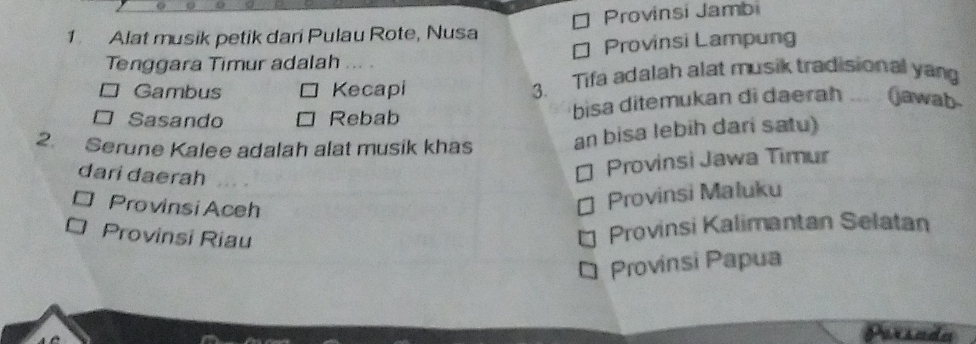 Alat musik petik dari Pulau Rote, Nusa Provinsi Jambi
Tenggara Timur adalah ₹ Provinsi Lampung
Gambus Kecapi 3. Tifa adalah alat musik tradisional yan
□ Sasando Rebab bisa ditemukan di daerah ... (jawab
2. Serune Kalee adalah alat musik khas an bisa lebih dari satu)
dari daerah
Provinsi Jawa Timur
Provinsi Aceh
Provinsi Maluku
Provinsi Riau
Provinsi Kalimantan Selatan
Provinsi Papua
Parsada