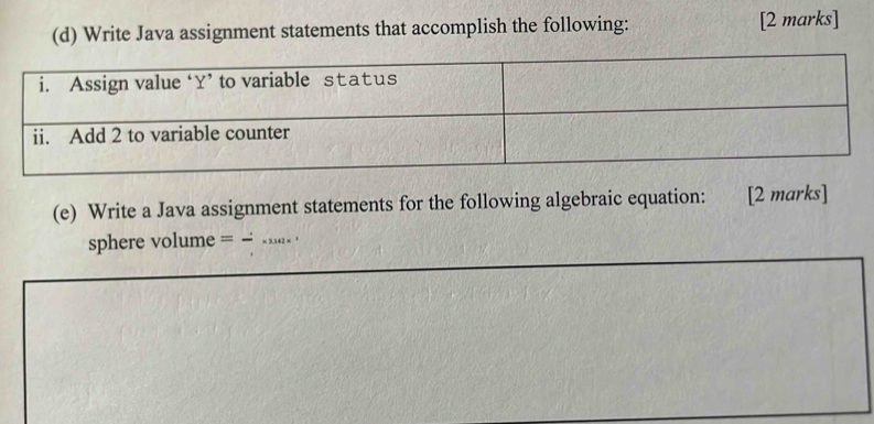 Write Java assignment statements that accomplish the following: [2 marks] 
(e) Write a Java assignment statements for the following algebraic equation: [2 marks] 
sphere volume = __.