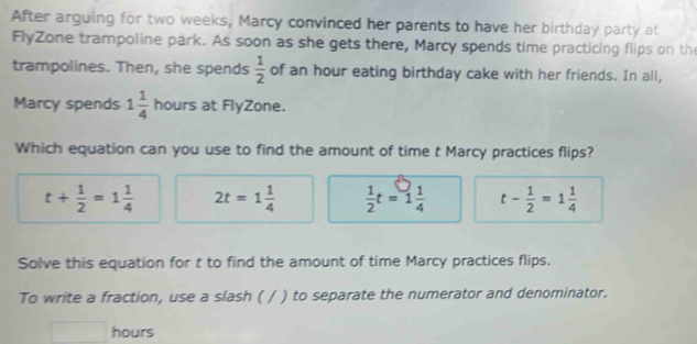 After arguing for two weeks, Marcy convinced her parents to have her birthday party at
FlyZone trampoline park. As soon as she gets there, Marcy spends time practicing flips on th
trampolines. Then, she spends  1/2  of an hour eating birthday cake with her friends. In all,
Marcy spends 1 1/4  hours at FlyZone.
Which equation can you use to find the amount of time t Marcy practices flips?
t+ 1/2 =1 1/4  2t=1 1/4   1/2 t=1 1/4  t- 1/2 =1 1/4 
Solve this equation for t to find the amount of time Marcy practices flips.
To write a fraction, use a slash ( / ) to separate the numerator and denominator.
hours