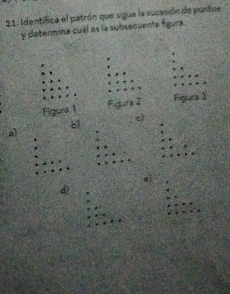 Identifica el patrón que sigue la sucesión de punfos 
y determina cuál es la subsecuente figura. 
Figura 1 Figura 2 Figurs 3 
c) 
b 
a) 
el 
d