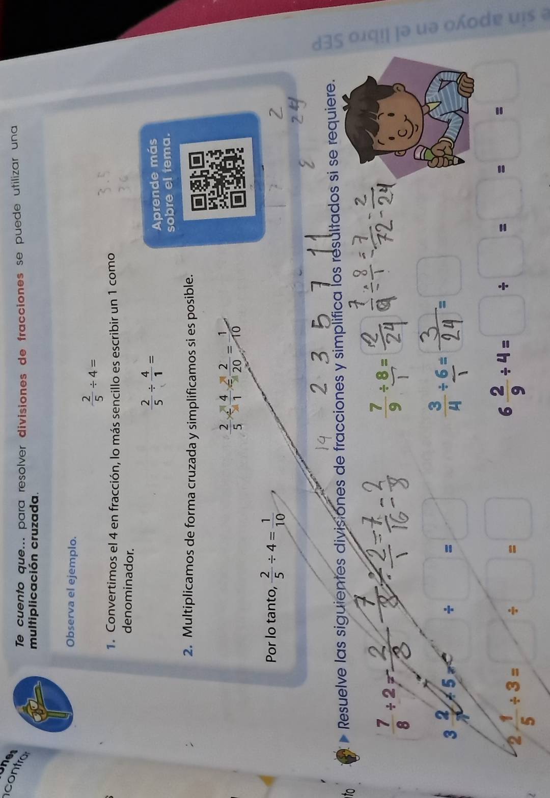 Ones 
contra 
Te cuento que... para resolver divisiones de fracciones se puede utilizar una 
multiplicación cruzada. 
Observa el ejemplo.
 2/5 / 4=
1. Convertimos el 4 en fracción, lo más sencillo es escribir un 1 como 
denominador.
 2/5 /  4/1 =
Aprende más 
sobre el tema. 
2. Multiplicamos de forma cruzada y simplificamos si es posible.
 2/5 *  4/1 = 2/20 = 1/10 
Por lo tanto,  2/5 / 4= 1/10 
to 
Resuelve las siguientes divisiones de fracciones y simplifica los resultados si se requiere.
 7/8 / 2=frac 
4
 7/9 /  8/1 =
3 2/7 +5/ 5 x / □ =□ ∴
2 1/5 / 3=□ / □ =□
6 2/9 / 4=□ / □ =□ = □