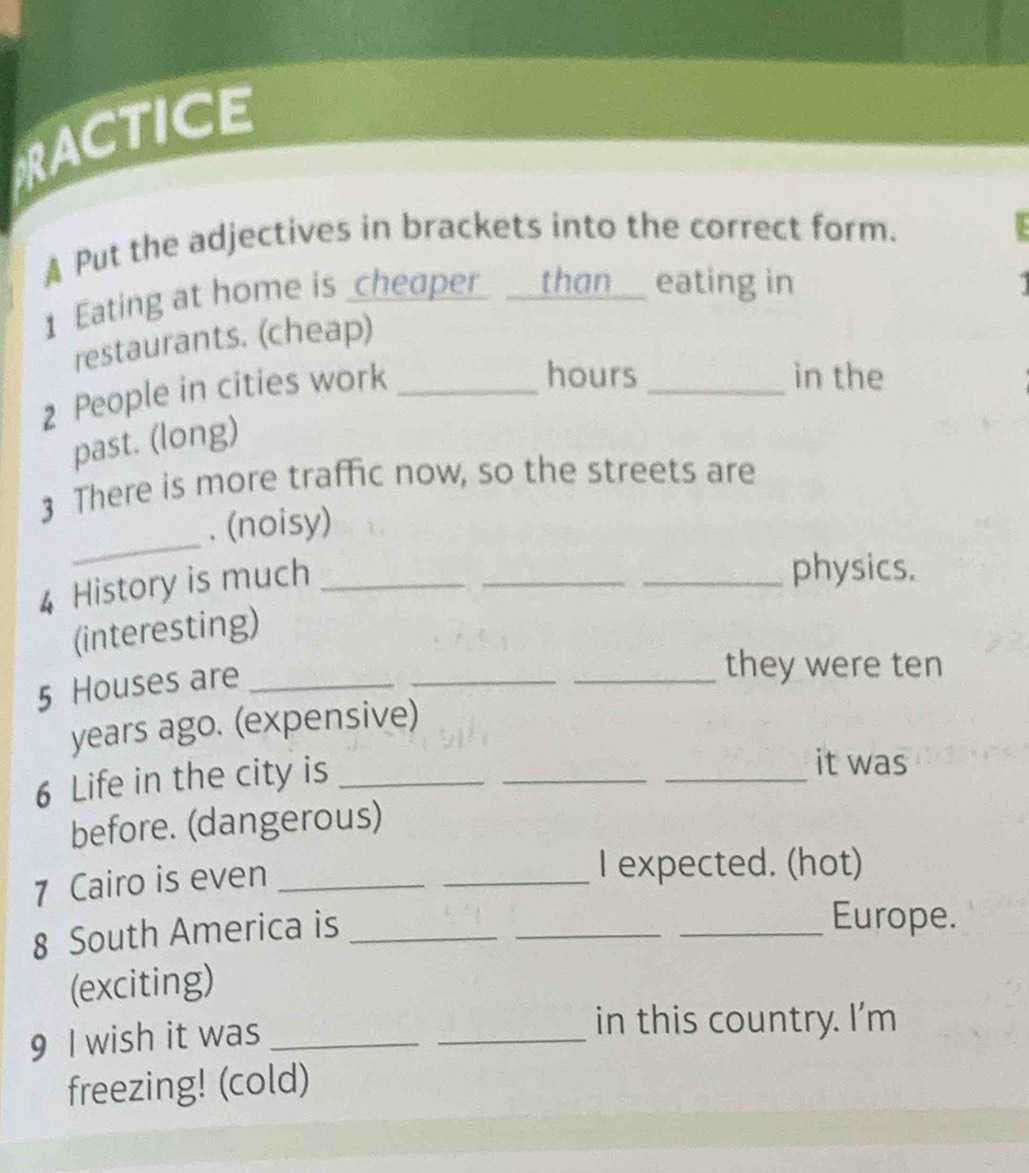 RACTICE 
A Put the adjectives in brackets into the correct form. 
1 Eating at home is _cheaper _than_ eating in 
restaurants. (cheap) 
2 People in cities work_ 
hours _in the 
past. (long) 
3 There is more traffic now, so the streets are 
_ 
. (noisy) 
4 History is much_ 
_ 
_physics. 
(interesting) 
5 Houses are_ 
_ 
_they were ten 
years ago. (expensive) 
6 Life in the city is_ 
__ 
it was 
before. (dangerous) 
7 Cairo is even_ 
_I expected. (hot) 
8 South America is_ 
_ 
_Europe. 
(exciting) 
9 I wish it was_ 
_ 
in this country. I'm 
freezing! (cold)