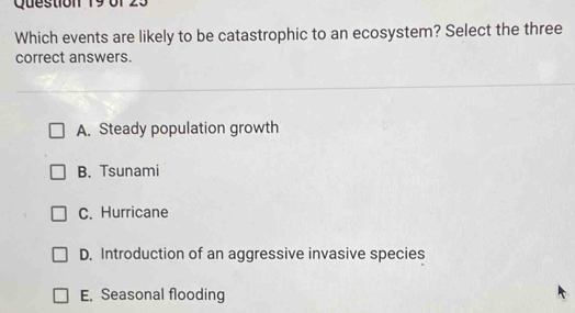 Which events are likely to be catastrophic to an ecosystem? Select the three
correct answers.
A. Steady population growth
B. Tsunami
C. Hurricane
D. Introduction of an aggressive invasive species
E. Seasonal flooding