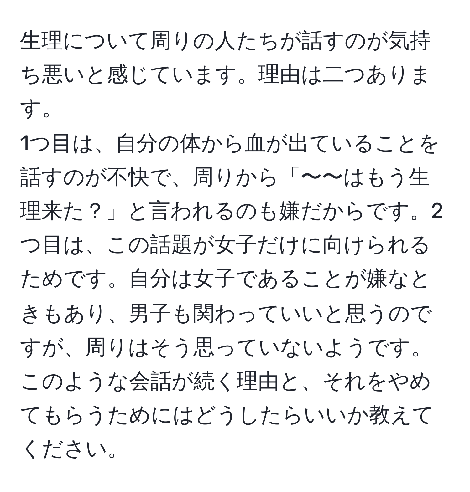 生理について周りの人たちが話すのが気持ち悪いと感じています。理由は二つあります。  
1つ目は、自分の体から血が出ていることを話すのが不快で、周りから「〜〜はもう生理来た？」と言われるのも嫌だからです。2つ目は、この話題が女子だけに向けられるためです。自分は女子であることが嫌なときもあり、男子も関わっていいと思うのですが、周りはそう思っていないようです。  
このような会話が続く理由と、それをやめてもらうためにはどうしたらいいか教えてください。