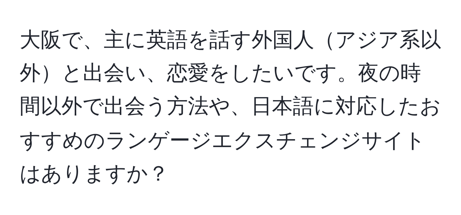 大阪で、主に英語を話す外国人アジア系以外と出会い、恋愛をしたいです。夜の時間以外で出会う方法や、日本語に対応したおすすめのランゲージエクスチェンジサイトはありますか？