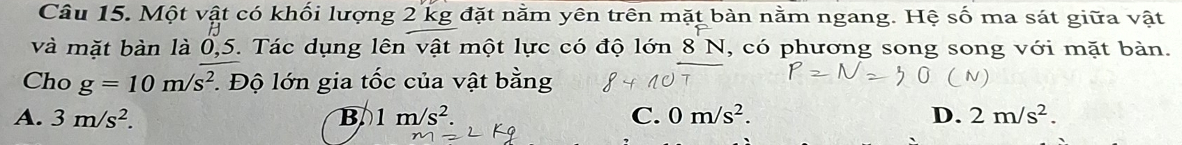 Một vật có khối lượng 2 kg đặt nằm yên trên mặt bàn nằm ngang. Hệ số ma sát giữa vật
và mặt bàn là 0, 5. Tác dụng lên vật một lực có độ lớn 8 N , có phương song song với mặt bàn.
Cho g=10m/s^2. Độ lớn gia tốc của vật bằng
A. 3m/s^2. B 1m/s^2. C. 0m/s^2. D. 2m/s^2.