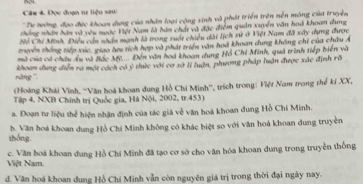 Đọc đoạn tư liệu sau:
''Tư tướng, đạo đức khoan dụng của nhân loại cộng sinh và phát triển trên nền móng của truyền
thống nhân bản và yêu nước Việt Nam là bản chất và đặc điểm quản xuyển văn hoá khoan dung
Hồ Chi Minh. Điều cản nhân mạnh là trong suốt chiều dài lịch sử ở Việt Nam đã xây dựng được
truyền thống tiếp xúc, giao hưu tích hợp và phát triển văn hoá khoan dung không chỉ của châu Á
mà của cá châu Âu và Bắc Mỹ.... Đến văn hoá khoan dung Hồ Chi Minh, quá trình tiếp biển và
khoan dung diễn ra một cách có ý thức với cơ sở lí luận, phương pháp luận được xác định rõ
ràng ''.
(Hoàng Khái Vĩnh, “Văn hoá khoan dung Hồ Chí Minh”', trích trong: Việt Nam trong thế ki XX,
Tập 4. NXB Chính trị Quốc gia, Hà Nội, 2002, tr.453)
a. Đoạn tư liệu thể hiện nhận định của tác giả về văn hoá khoan dung Hồ Chí Minh.
b. Văn hoá khoan dung Hồ Chí Minh không có khác biệt so với văn hoá khoan dung truyền
thống.
c. Văn hoá khoan dung Hồ Chí Minh đã tạo cơ sở cho văn hóa khoan dung trong truyền thống
Việt Nam.
đ. Văn hoá khoan dung Hồ Chí Minh vẫn còn nguyên giá trị trong thời đại ngày nay.