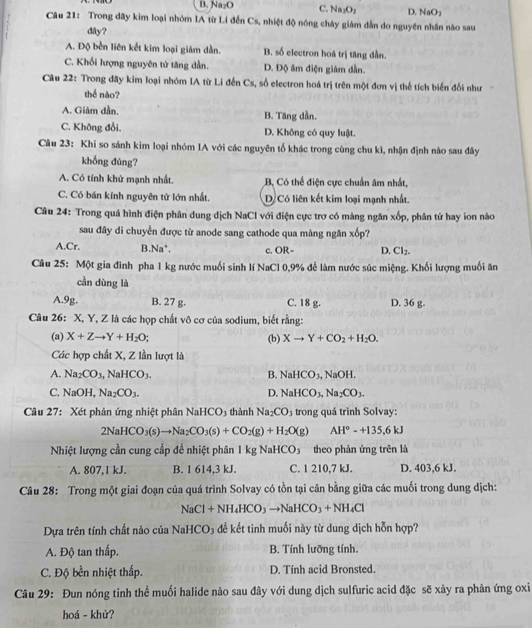 B. Na₂O C. Na₂O2 D. NaO_2
Câu 21: Trong dãy kim loại nhóm IA từ Li đến Cs, nhiệt độ nóng chây giám dẫn do nguyên nhân nào sau
dây?
A. Độ bền liên kết kim loại giảm dần. B. số electron hoá trị tăng dần.
C. Khối lượng nguyên tử tăng dần. D. Độ âm điện giảm dần.
Câu 22: Trong dãy kim loại nhóm IA từ Li đến Cs, số electron hoá trị trên một đơn vị thể tích biến đối như
thế nào?
A. Giảm dần. B. Tăng dần.
C. Không đồi, D. Không có quy luật.
Câu 23: Khi so sánh kim loại nhóm IA với các nguyên tố khác trong cùng chu kì, nhận định nào sau đây
khống đúng?
A. Có tính khử mạnh nhất. B. Có thể điện cực chuẩn âm nhất,
C. Có bán kính nguyên tử lớn nhất. D Có liên kết kim loại mạnh nhất.
Câu 24: Trong quá hình điện phân dung dịch NaCl với điện cực trợ có màng ngăn xốp, phân tử hay ion nào
sau đây di chuyển được từ anode sang cathode qua màng ngăn xốp?
A.Cr. B.Na†. c. OR- D. Cl_2.
Câu 25: Một gia đình pha 1 kg nước muối sinh lí NaCl 0,9% đề làm nước súc miệng. Khối lượng muối ăn
cần dùng là
A.9g. B. 27 g. C. 18 g. D. 36 g.
Câu 26: X, Y, Z là các họp chất vô cơ của sodium, biết rằng:
(a) X+Zto Y+H_2O; (b) Xto Y+CO_2+H_2O.
Các hợp chất X, Z lần lượt là
A. Na_2CO_3, ,NaHCO_3. B. NaHCO_3, a NaOH.
C. NaOH,Na_2CO_3. D. NaHCO_3,Na_2CO_3.
Câu 27: Xét phản ứng nhiệt phân 1 NaHCO 3 thành Na_2CO_3 trong quá trình Solvay:
2NaHCO_3(s)to Na_2CO_3(s)+CO_2(g)+H_2O(g) AH°-+135,6kJ
Nhiệt lượng cần cung cấp đề nhiệt phân 1kgNaHCO_3 theo phản ứng trên là
A. 807,1 kJ. B. 1 614,3 kJ. C. 1 210,7 kJ. D. 403,6 kJ.
Câu 28: Trong một giai đoạn của quá trình Solvay có tồn tại cân bằng giữa các muối trong dung dịch:
NaCl+NH_4HCO_3to NaHCO_3+NH_4Cl
Dựa trên tính chất nào của NaHCO₃ để kết tinh muối này từ dung dịch hỗn hợp?
A. Độ tan thấp. B. Tính lưỡng tính.
C. Độ bền nhiệt thấp. D. Tính acid Bronsted.
Câu 29: Đun nóng tinh thể muối halide nào sau đây với dung dịch sulfuric acid đặc sẽ xảy ra phản ứng oxi
hoá - khử?