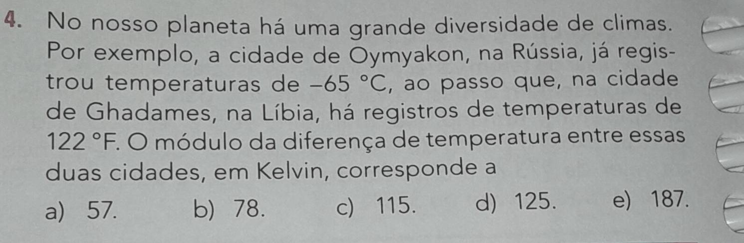 No nosso planeta há uma grande diversidade de climas.
Por exemplo, a cidade de Oymyakon, na Rússia, já regis-
trou temperaturas de -65°C , ao passo que, na cidade
de Ghadames, na Líbia, há registros de temperaturas de
122°F. O módulo da diferença de temperatura entre essas
duas cidades, em Kelvin, corresponde a
a) 57. b) 78. c) 115. d) 125. e) 187.