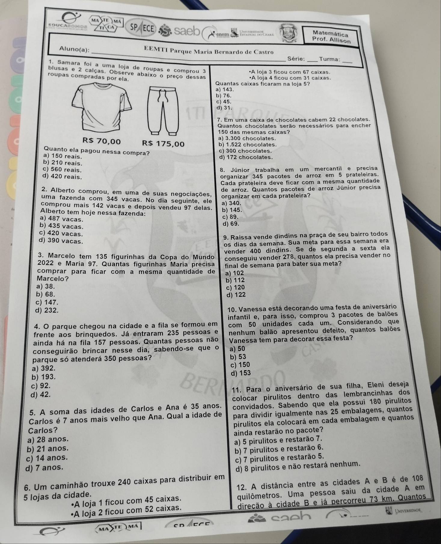 mastê )mã
SDUCA TNCA SP ECE S
enem
Matemática
Prof. Allison
_
Aluno(a):
EEMTI Parque Maria Bernardo de Castro
Série: _Turma:_
1. Samara foi a uma loja de roupas e comprou 3
•A loia 3 ficou com 67 caixas
blusas e 2 calças. Observe abaixo o preço dessas
roupas compradas por ela.
•A loja 4 ficou com 31 caixas.
Quantas caixas ficaram na loja 5?
a) 143.
b) 76.
c) 45
d) 31.
7. Em uma caixa de chocolates cabem 22 chocolates.
Quantos chocolates serão necessários para encher
150 das mesmas caixas?
a) 3.300 chocolates.
R$ 70,00 R$ 175,00 b) 1.522 chocolates.
Quanto ela pagou nessa compra? c) 300 chocolates.
a) 150 reais. d) 172 chocolates.
b) 210 reais.
c) 560 reais. 8. Júnior trabalha em um mercantil e precisa
d) 420 reais. organizar 345 pacotes de arroz em 5 prateleiras.
Cada prateleira deve ficar com a mesma quantidade
2. Alberto comprou, em uma de suas negociações, de arroz. Quantos pacotes de arroz Júnior precisa
uma fazenda com 345 vacas. No dia seguinte, ele organizar em cada prateleira?
a) 340.
comprou mais 142 vacas e depois vendeu 97 delas. b) 145.
Alberto tem hoje nessa fazenda:
a) 487 vacas. c) 89.
b) 435 vacas.
d) 69.
c) 420 vacas.
9. Raissa vende dindins na praça de seu bairro todos
d) 390 vacas.
os dias da semana. Sua meta para essa semana era
3. Marcelo tem 135 figurinhas da Copa do Mundo vender 400 dindins. Se de segunda a sexta ela
2022 e Maria 97. Quantas figurinhas Maria precisa conseguiu vender 278, quantos ela precisa vender no
final de semana para bater sua meta?
comprar para ficar com a mesma quantidade de
Marcelo? a) 102
a) 38. b) 112
c) 120
b) 68.
c) 147. d) 122
d) 232. 10. Vanessa está decorando uma festa de aniversário
infantil e, para isso, comprou 3 pacotes de balões
4. O parque chegou na cidade e a fila se formou em com 50 unidades cada um. Considerando que
frente aos brinquedos. Já entraram 235 pessoas e nenhum balão apresentou defeito, quantos balões
ainda há na fila 157 pessoas. Quantas pessoas não Vanessa tem para decorar essa festa?
conseguirão brincar nesse dia, sabendo-se que o a) 50
parque só atenderá 350 pessoas?
b) 53
a) 392. c) 150
b) 193.
d) 153
c) 92.
d) 42. 11. Para o aniversário de sua filha, Eleni deseja
colocar pirulitos dentro das lembrancinhas dos
5. A soma das idades de Carlos e Ana é 35 anos. convidados. Sabendo que ela possui 180 pirulitos
Carlos é 7 anos mais velho que Ana. Qual a idade de para dividir igualmente nas 25 embalagens, quantos
Carlos? pirulitos ela colocará em cada embalagem e quantos
a) 28 anos. ainda restarão no pacote?
b) 21 anos. a) 5 pirulitos e restarão 7.
c) 14 anos. b) 7 pirulitos e restarão 6.
c) 7 pirulitos e restarão 5.
d) 7 anos.
d) 8 pirulitos e não restará nenhum.
6. Um caminhão trouxe 240 caixas para distribuir em 12. A distância entre as cidades A e B é de 108
A loja 1 ficou com 45 caixas. quilômetros. Uma pessoa saiu da cidade A em
5 lojas da cidade.
A loja 2 ficou com 52 caixas. direcão à cidade B e já percorreu 73 km. Quantos
Universidade
MA TE ) m