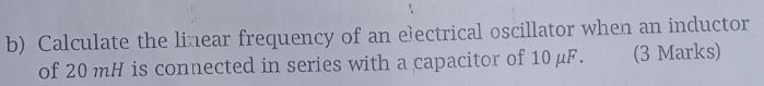 Calculate the linear frequency of an eectrical oscillator when an inductor 
of 20 mH is connected in series with a capacitor of 10 μF. (3 Marks)