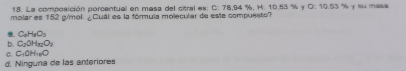 La composición porcentual en masa del citral es: C: 78,94 %, H: 10,53 % y O: 10,53 % y su masa
molar es 152 g/mol. ¿Cuál es la fórmula molecular de este compuesto?
a. C_8H_8O_3
b. C_2OH_32O_2
C. C_1OH_16O
d. Ninguna de las anteriores