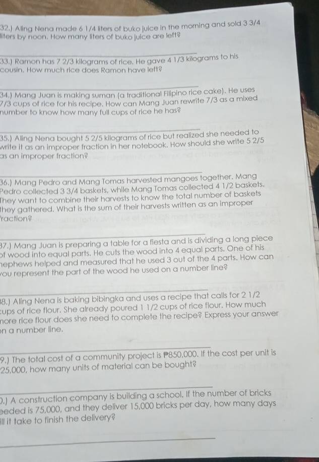 32.) Aling Nena made 6 1/4 liters of buko juice in the morning and sold 3 3/4
liters by noon. How many liters of buko juice are left? 
33.) Ramon has 7 2/3 kilograms of rice. He gave 4 1/3 kilograms to his 
cousin. How much rice does Ramon have left? 
34.) Mang Juan is making suman (a traditional Filipino rice cake). He uses
7/3 cups of rice for his recipe. How can Mang Juan rewrite 7/3 as a mixed 
number to know how many full cups of rice he has? 
35.) Aling Nena bought 5 2/5 kilograms of rice but realized she needed to 
write it as an improper fraction in her notebook. How should she write 5 2/5
as an improper fraction? 
36.) Mang Pedro and Mang Tomas harvested mangoes together. Mang 
Pedro collected 3 3/4 baskets, while Mang Tomas collected 4 1/2 baskets. 
They want to combine their harvests to know the total number of baskets 
they gathered. What is the sum of their harvests written as an improper 
raction? 
87.) Mang Juan is preparing a table for a fiesta and is dividing a long piece 
of wood into equal parts. He cuts the wood into 4 equal parts. One of his 
hephews helped and measured that he used 3 out of the 4 parts. How can 
you represent the part of the wood he used on a number line? 
8.) Aling Nena is baking bibingka and uses a recipe that calls for 2 1/2
ups of rice flour. She already poured 11/2 cups of rice flour. How much 
more rice flour does she need to complete the recipe? Express your answer 
n a number line. 
_ 
9.) The total cost of a community project is P850,000. If the cost per unit is
25,000, how many units of material can be bought? 
_ 
.) A construction company is building a school. If the number of bricks 
eeded is 75,000, and they deliver 15,000 bricks per day, how many days
ill it take to finish the delivery? 
_