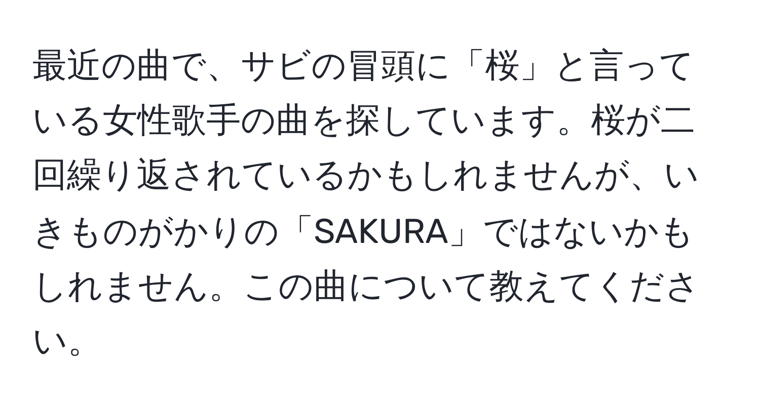 最近の曲で、サビの冒頭に「桜」と言っている女性歌手の曲を探しています。桜が二回繰り返されているかもしれませんが、いきものがかりの「SAKURA」ではないかもしれません。この曲について教えてください。