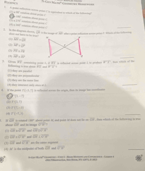 REPLECTIONS
Fluency
N-Gen M_Aπ r° Geometry Homework
1. A point reflection across point C is equivalent to which of the following?
(1) 90° retation about point C notation about point C
a 180°
(3) a270° rotation about point C
(4) a360° rotation about point C
_
overline QR is the image of overline MN after a point reflection across point P. Which of the following
2. In the diagram shown, does not have to be true?
(1) overline MN≌ overline QR
(2) overline MP≌ overline QP
(3) overline PN≌ overline PR
(4) overline MP≌ overline RP
_
3. Given overline WX containing poins L, if overline WX is reflected across point Z to produce overline B'X' , then which of the
following is true about overline WX and overline W· X 7
(1) they are parallel
(2) they are perpendicular
(3) they are the same line
(4) they intersect only once at £
_
4. If the point T(-3,7) is reflected acrosa the origin, then its image has coordinates
0 T'(3,-7)
(2) T'(3,7)
(3) T'(7,-3)
(4) T'(-7,3)
_
5. If overline GH is rotated 180° about point Mf, and point M does not lie on overline GH , then which of the following is true
about overline GH and its image overline G'H' ?
(1) overline GH≌ overline G'H' and overline GHparallel overline G'H'
(2) overline GH≌ overline G'H' and overline GH⊥ overline G'H'
(3) overline GH and overline G'H' are the same segment
(4) M is the midpoint of both overline GH and overline G'H'
_
NGesMsne° Geometry - Uniy 2 - Rigid Motions and Congruence - Lesson 4
eMATHinstruction, Rкр Ηоок, NY 12571, © 2023