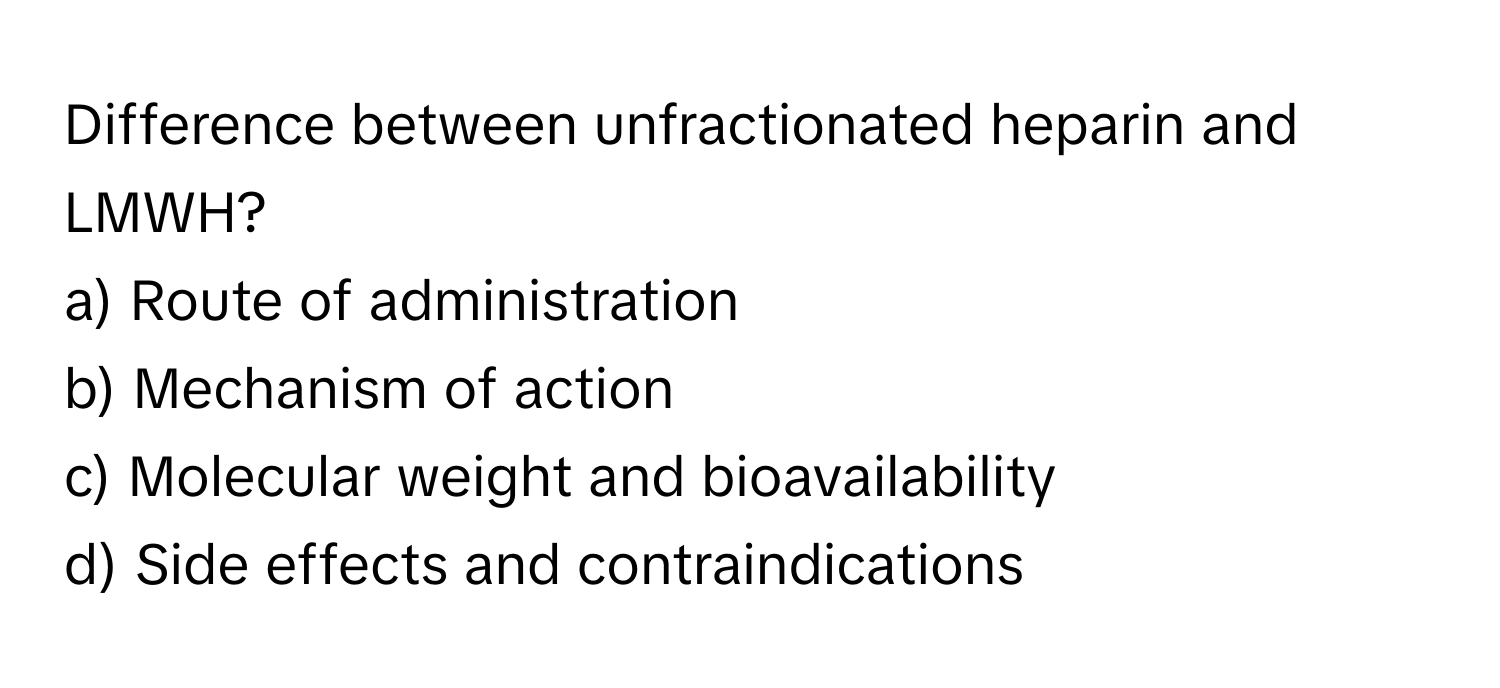 Difference between unfractionated heparin and LMWH?

a) Route of administration
b) Mechanism of action
c) Molecular weight and bioavailability
d) Side effects and contraindications