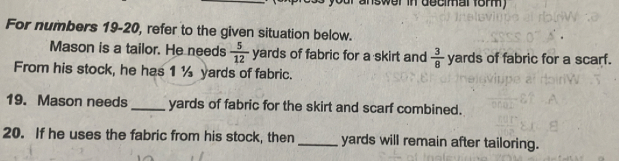 swer in decimar fom 
For numbers 19-20, refer to the given situation below. 
Mason is a tailor. He needs  5/12  yards of fabric for a skirt and  3/8  yards of fabric for a scarf. 
From his stock, he has 1 ½ yards of fabric. 
19. Mason needs _ yards of fabric for the skirt and scarf combined. 
20. If he uses the fabric from his stock, then _ yards will remain after tailoring.